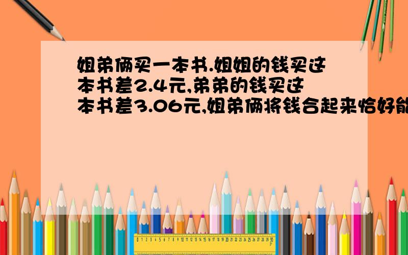 姐弟俩买一本书.姐姐的钱买这本书差2.4元,弟弟的钱买这本书差3.06元,姐弟俩将钱合起来恰好能买到这书姐弟俩买一本书.姐姐的钱买这本书差2.4元,弟弟的钱买这本书差3.06元,姐弟俩将钱合起