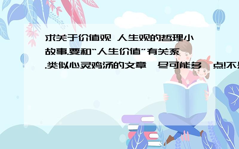 求关于价值观 人生观的哲理小故事.要和“人生价值”有关系.类似心灵鸡汤的文章,尽可能多一点!不是我个人遇到了心理障碍……是我需要素材……