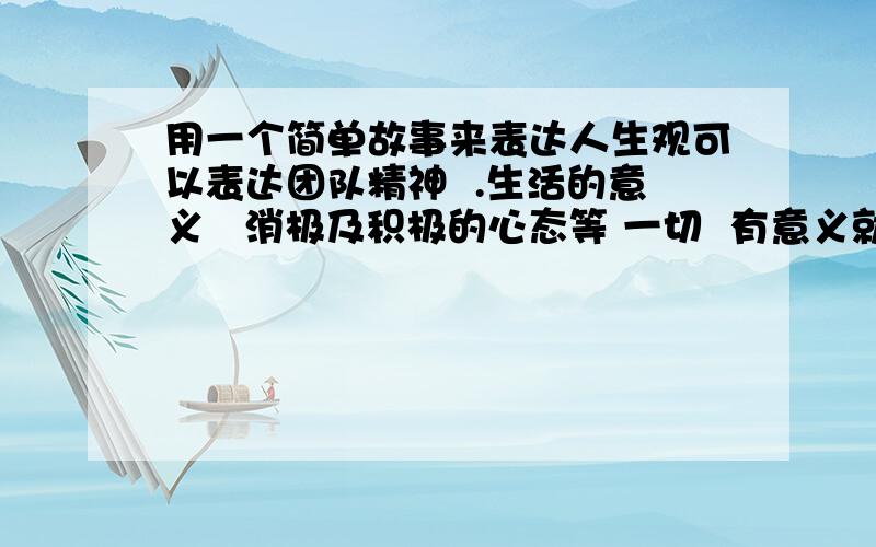 用一个简单故事来表达人生观可以表达团队精神  .生活的意义   消极及积极的心态等 一切  有意义就好 内容简洁但意义要大  要用故事表达哦 然后说出其意义在那里   我笨帮帮忙  考核的呀,