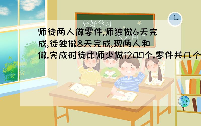 师徒两人做零件,师独做6天完成,徒独做8天完成,现两人和做,完成时徒比师少做1200个,零件共几个?