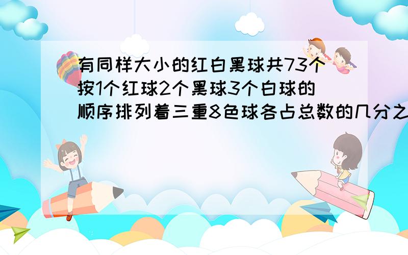 有同样大小的红白黑球共73个按1个红球2个黑球3个白球的顺序排列着三重8色球各占总数的几分之几第68个球有同样大小的红白黑球共73个按1个红球2个黑球3个白球的顺序排列着三重颜色球各占