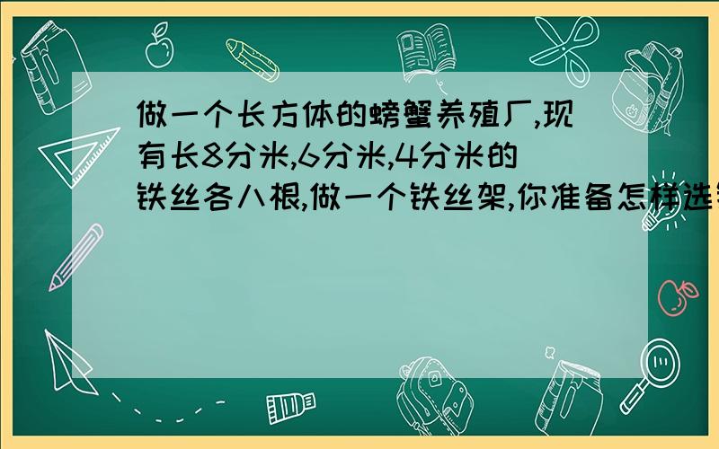 做一个长方体的螃蟹养殖厂,现有长8分米,6分米,4分米的铁丝各八根,做一个铁丝架,你准备怎样选铁丝?