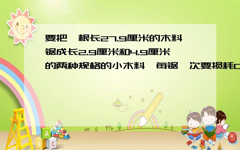 要把一根长27.9厘米的木料锯成长2.9厘米和4.9厘米的两种规格的小木料,每锯一次要损耗0.1厘米的木料.两种规格的木料各锯段才能使浪费最少