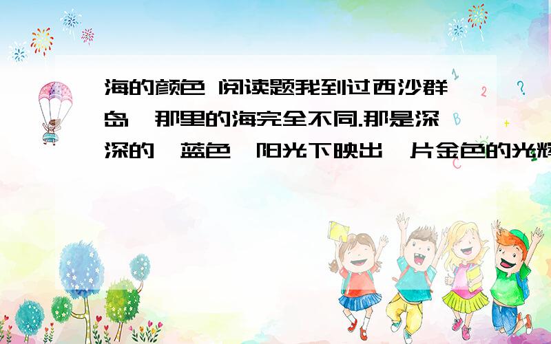 海的颜色 阅读题我到过西沙群岛,那里的海完全不同.那是深深的湛蓝色,阳光下映出一片金色的光辉.飞鱼在海面上飞行,军舰在海面上行驶,浪花庄严无声.海瑟颜色神秘而伟大.人们说这种颜色