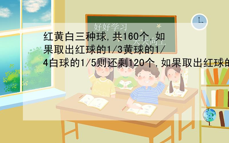 红黄白三种球,共160个,如果取出红球的1/3黄球的1/4白球的1/5则还剩120个,如果取出红球的1/5黄球1/4白球的1/3,还剩116个问黄球有多少个?