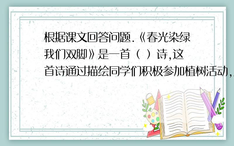 根据课文回答问题.《春光染绿我们双脚》是一首（ ）诗,这首诗通过描绘同学们积极参加植树活动,为（ ）,使（ ）,让（ ）.表达了少年儿童（ ）.诗歌开头与结尾采用了（ ）的写作手法.