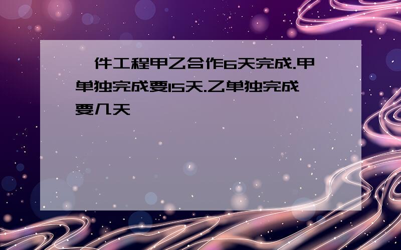 一件工程甲乙合作6天完成.甲单独完成要15天.乙单独完成要几天