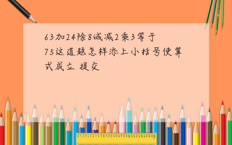 63加24除8诚减2乘3等于75这道题怎样添上小括号使算式成立 提交