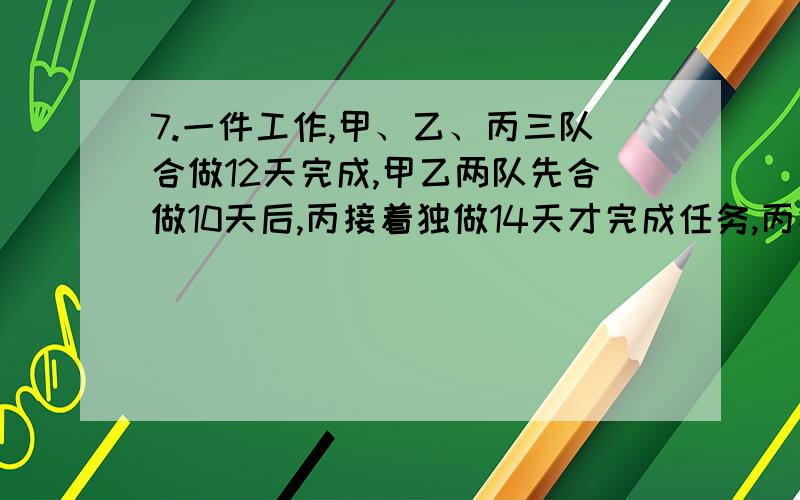 7.一件工作,甲、乙、丙三队合做12天完成,甲乙两队先合做10天后,丙接着独做14天才完成任务,丙独做要几天完