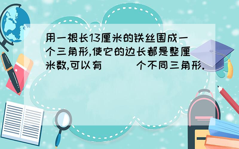 用一根长13厘米的铁丝围成一个三角形,使它的边长都是整厘米数,可以有___个不同三角形.