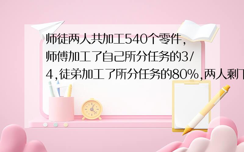 师徒两人共加工540个零件,师傅加工了自己所分任务的3/4,徒弟加工了所分任务的80%,两人剩下的任务正好相等.求师徒两人各分得多少个零件的加工任务?