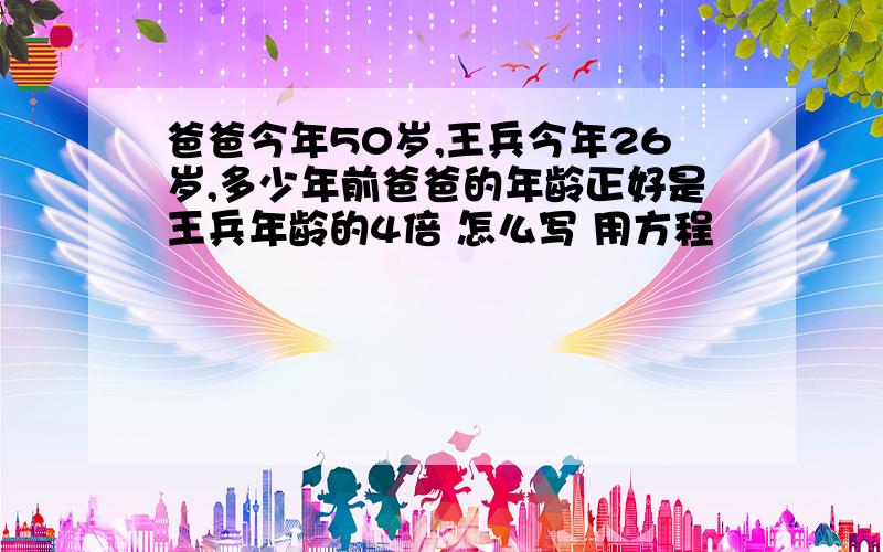 爸爸今年50岁,王兵今年26岁,多少年前爸爸的年龄正好是王兵年龄的4倍 怎么写 用方程