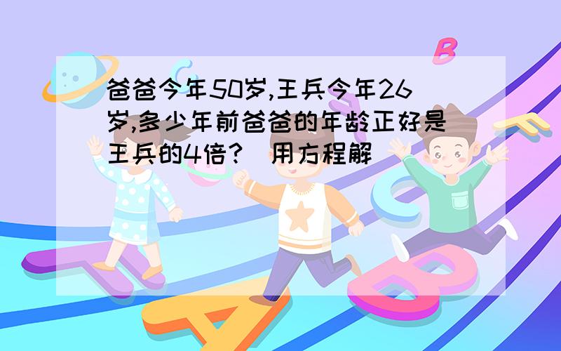 爸爸今年50岁,王兵今年26岁,多少年前爸爸的年龄正好是王兵的4倍?(用方程解)