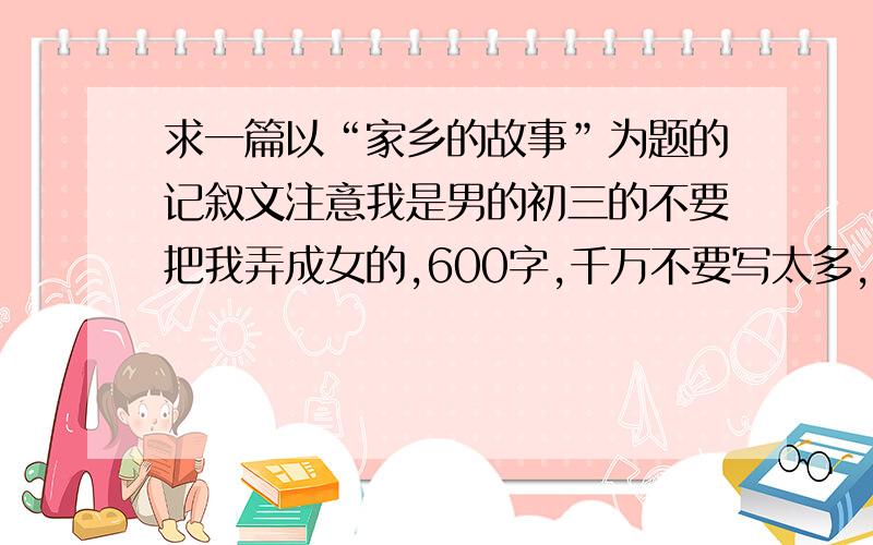 求一篇以“家乡的故事”为题的记叙文注意我是男的初三的不要把我弄成女的,600字,千万不要写太多,不好意思,题目应该是我家的故事