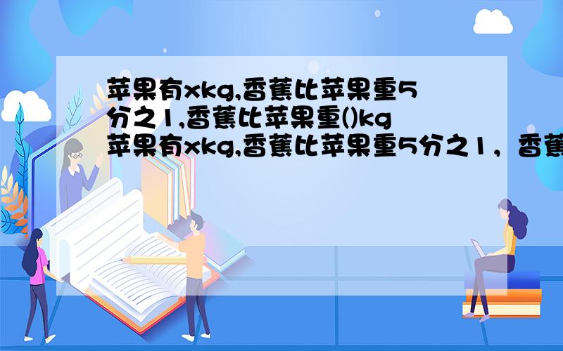 苹果有xkg,香蕉比苹果重5分之1,香蕉比苹果重()kg苹果有xkg,香蕉比苹果重5分之1，香蕉比苹果重()kg，香蕉重（）kg