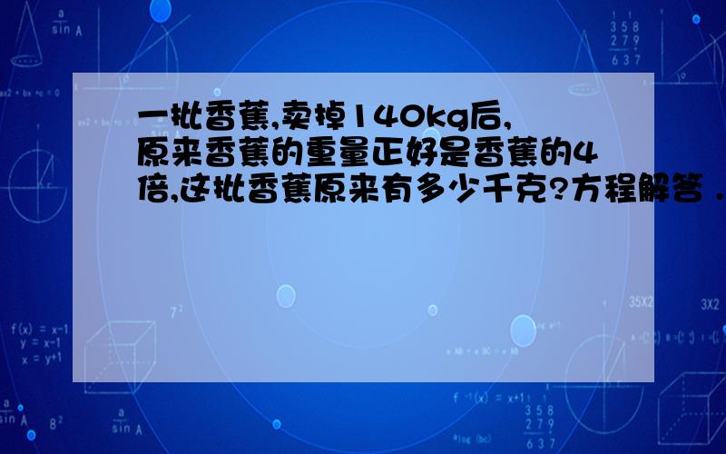 一批香蕉,卖掉140kg后,原来香蕉的重量正好是香蕉的4倍,这批香蕉原来有多少千克?方程解答 .剩下的香蕉重量是卖掉的4倍。  方程解答