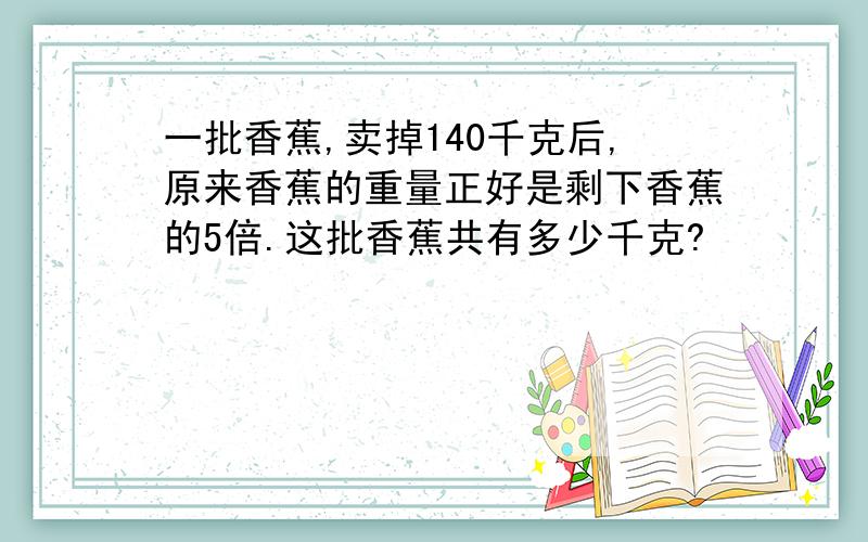 一批香蕉,卖掉140千克后,原来香蕉的重量正好是剩下香蕉的5倍.这批香蕉共有多少千克?