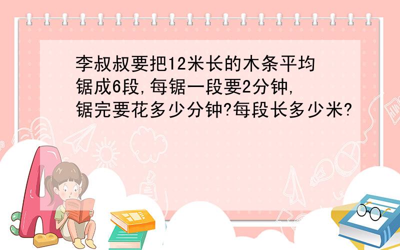 李叔叔要把12米长的木条平均锯成6段,每锯一段要2分钟,锯完要花多少分钟?每段长多少米?