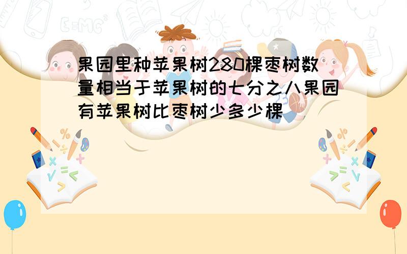 果园里种苹果树280棵枣树数量相当于苹果树的七分之八果园有苹果树比枣树少多少棵