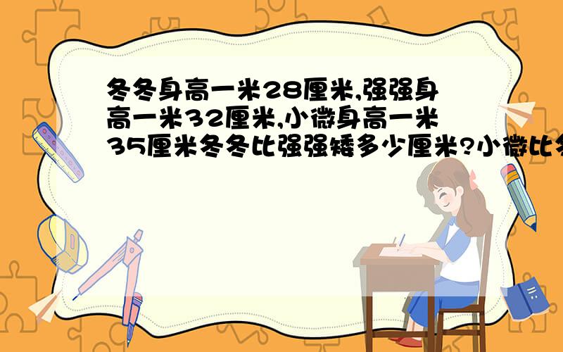 冬冬身高一米28厘米,强强身高一米32厘米,小微身高一米35厘米冬冬比强强矮多少厘米?小微比冬冬高多少厘米?还能比较哪两个人的身高?