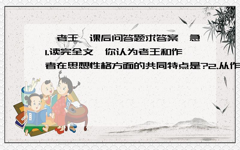 《老王》课后问答题求答案,急1.读完全文,你认为老王和作者在思想性格方面的共同特点是?2.从作者和老王的交往中,可以看出老王哪些优良品性和怎样的生活境况?阅读文段（老王节选）一天,