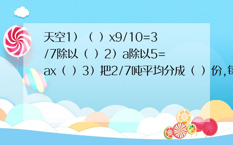 天空1）（ ）x9/10=3/7除以（ ）2）a除以5=ax（ ）3）把2/7吨平均分成（ ）份,每份是1/21吨.4）2米的3/8和（ ）米的3/4相等.5）男生比女生人数多1/4,男生和女生人数的最简单的整数比是（ ）6）如