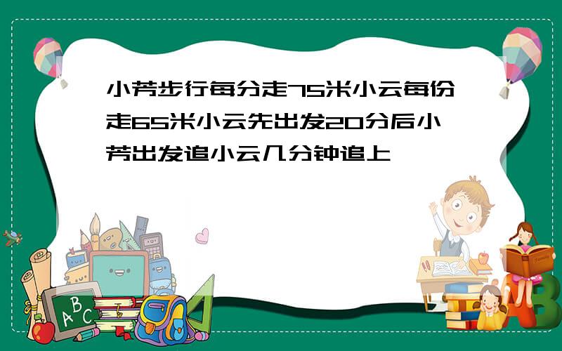 小芳步行每分走75米小云每份走65米小云先出发20分后小芳出发追小云几分钟追上