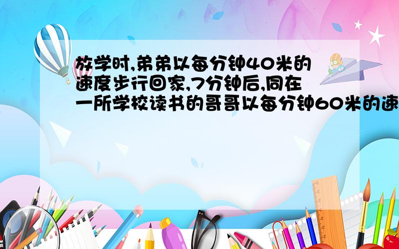 放学时,弟弟以每分钟40米的速度步行回家,7分钟后,同在一所学校读书的哥哥以每分钟60米的速度步行好回家