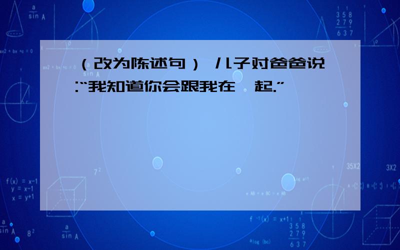 （改为陈述句） 儿子对爸爸说:“我知道你会跟我在一起.”