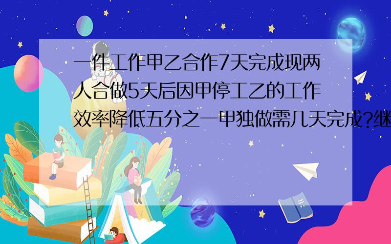 一件工作甲乙合作7天完成现两人合做5天后因甲停工乙的工作效率降低五分之一甲独做需几天完成?继续做余下的工作又经过6天全部完成这件工作