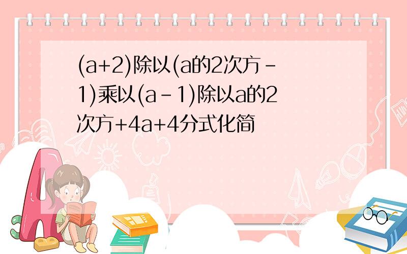 (a+2)除以(a的2次方-1)乘以(a-1)除以a的2次方+4a+4分式化简