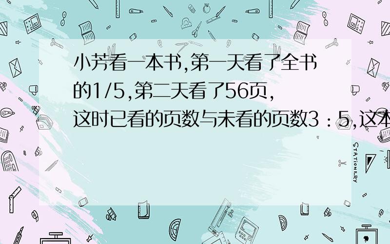 小芳看一本书,第一天看了全书的1/5,第二天看了56页,这时已看的页数与未看的页数3：5,这本书共有多少页