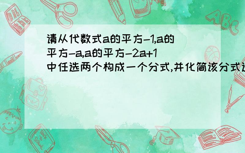 请从代数式a的平方-1,a的平方-a,a的平方-2a+1中任选两个构成一个分式,并化简该分式选择一个合理的数代