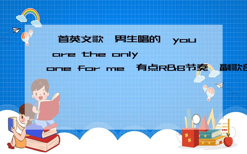 一首英文歌,男生唱的《you are the only one for me》有点R&B节奏,副歌部分：第一句：one the dream come true.后来一直是two……three…….