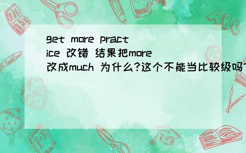 get more practice 改错 结果把more改成much 为什么?这个不能当比较级吗？不可以用more？much的比较级也是more 请问你是教师吗？