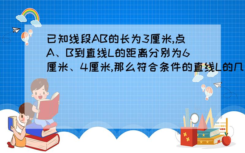 已知线段AB的长为3厘米,点A、B到直线L的距离分别为6厘米、4厘米,那么符合条件的直线L的几条?请画出示意图,并加以说明