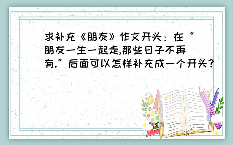 求补充《朋友》作文开头：在“朋友一生一起走,那些日子不再有.”后面可以怎样补充成一个开头?