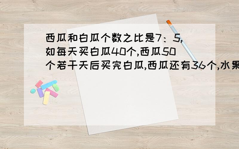 西瓜和白瓜个数之比是7：5,如每天买白瓜40个,西瓜50个若干天后买完白瓜,西瓜还有36个,水果店有西瓜几