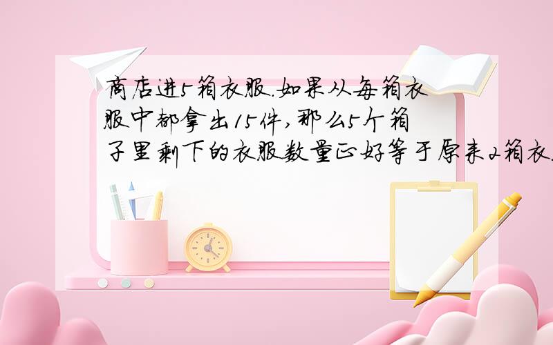 商店进5箱衣服.如果从每箱衣服中都拿出15件,那么5个箱子里剩下的衣服数量正好等于原来2箱衣服的数量.原