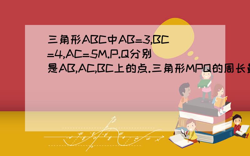 三角形ABC中AB=3,BC=4,AC=5M.P.Q分别是AB,AC,BC上的点.三角形MPQ的周长最小多少