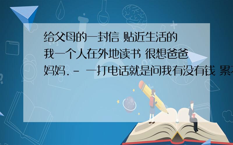 给父母的一封信 贴近生活的 我一个人在外地读书 很想爸爸妈妈.- 一打电话就是问我有没有钱 累不累的，根本说不到重点