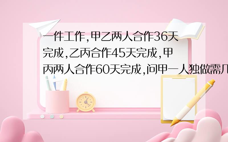 一件工作,甲乙两人合作36天完成,乙丙合作45天完成,甲丙两人合作60天完成,问甲一人独做需几天完成?