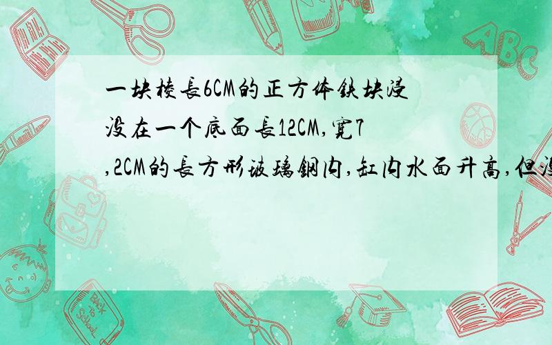 一块棱长6CM的正方体铁块浸没在一个底面长12CM,宽7,2CM的长方形玻璃钢内,缸内水面升高,但没有渗水,水面升高多少厘米?要求解题思路