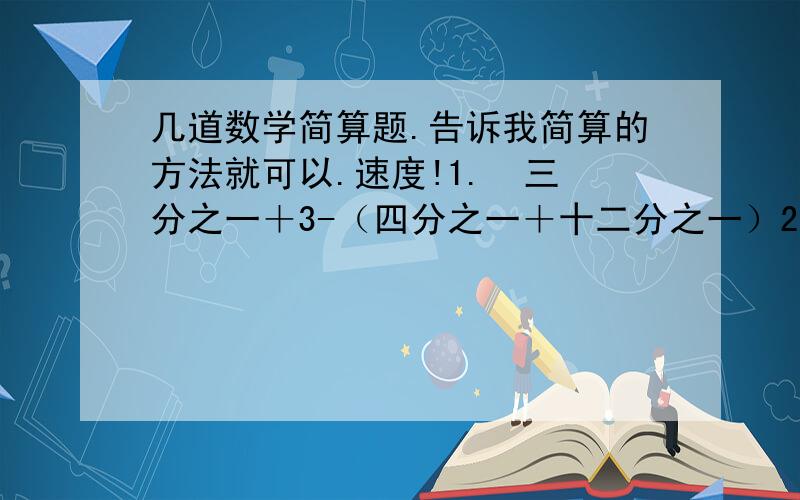 几道数学简算题.告诉我简算的方法就可以.速度!1.  三分之一＋3-（四分之一＋十二分之一）2.  3×（十五分之二＋十二分之一）-五分之二3.  四分之三×七分之五×四分之三-二分之一