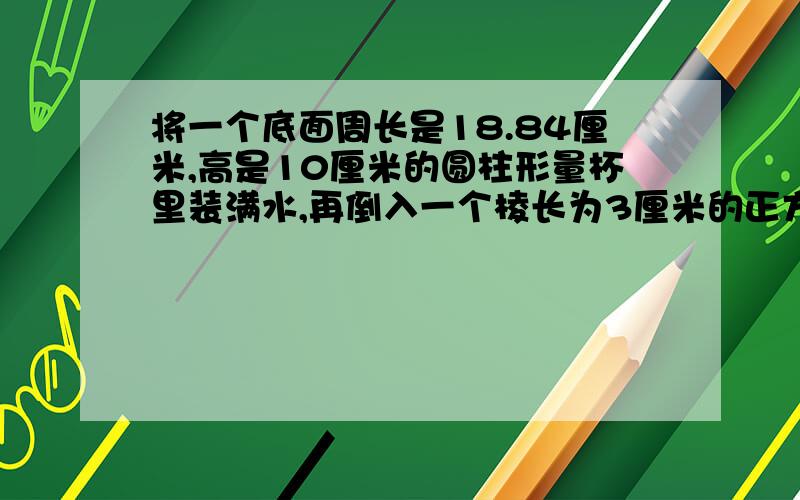 将一个底面周长是18.84厘米,高是10厘米的圆柱形量杯里装满水,再倒入一个棱长为3厘米的正方体容器中水面高是多少厘米?