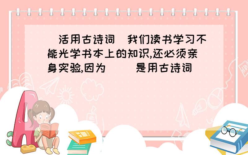 （活用古诗词）我们读书学习不能光学书本上的知识,还必须亲身实验,因为（ ）是用古诗词