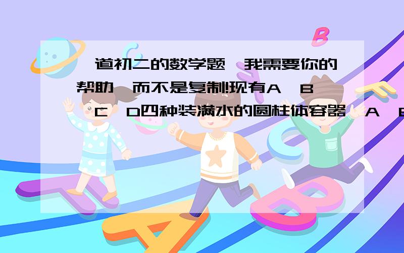 一道初二的数学题,我需要你的帮助,而不是复制!现有A、B、C、D四种装满水的圆柱体容器,A、B的底面积均为a²,高分别为a和b,C,D的底面积均为b²,高分别为a和b,（a不等于b）,、西安规定一