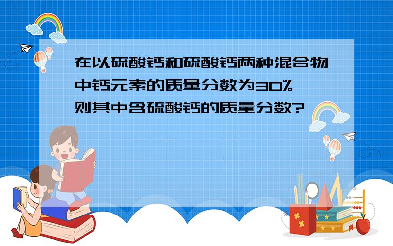 在以硫酸钙和硫酸钙两种混合物中钙元素的质量分数为30%,则其中含硫酸钙的质量分数?