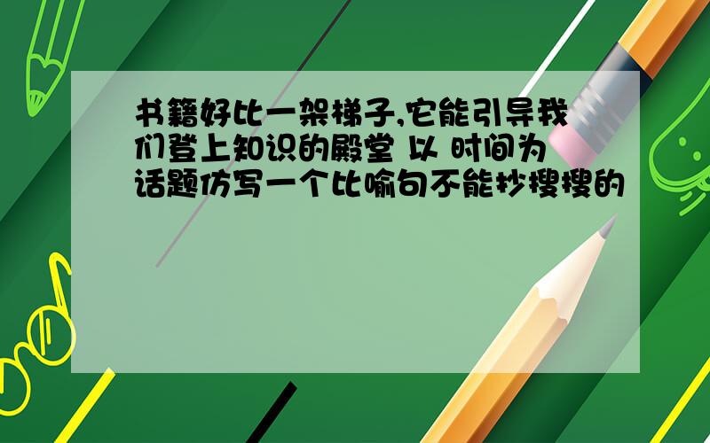 书籍好比一架梯子,它能引导我们登上知识的殿堂 以 时间为话题仿写一个比喻句不能抄搜搜的