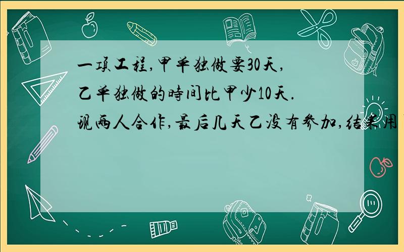 一项工程,甲单独做要30天,乙单独做的时间比甲少10天.现两人合作,最后几天乙没有参加,结果用了18